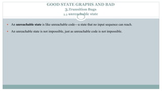 GOOD STATE GRAPHS AND BAD
3.Transition Bugs
3.3 unreachable state
 An unreachable state is like unreachable code—a state that no input sequence can reach.
 An unreachable state is not impossible, just as unreachable code is not impossible.
 