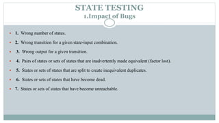 STATE TESTING
1.Impact of Bugs
 1. Wrong number of states.
 2. Wrong transition for a given state-input combination.
 3. Wrong output for a given transition.
 4. Pairs of states or sets of states that are inadvertently made equivalent (factor lost).
 5. States or sets of states that are split to create inequivalent duplicates.
 6. States or sets of states that have become dead.
 7. States or sets of states that have become unreachable.
 
