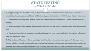 STATE TESTING
4.What to Model
 1. Any processing where the output is based on the occurrence of one or more sequences of events, such as detection of
specified input sequences, sequential format validation, parsing, and other situations in which the order of inputs is important.
 2. Most protocols between systems, between humans and machines, between components of a system (CHOI84, CHUN78,
SARI88).
 3. Device drivers such as for tapes and discs that have complicated retry and recovery procedures if the action depends on the
state.
 4. Transaction flows where the transactions are such that they can stay in the system indefinitely—for example, online users,
tasks in a multitasking system.
 5. High-level control functions within an operating system. Transitions between user states, supervisor’s states, and so on.
Security handling of records, permission for read/write/modify privileges, priority interrupts and transitions between interrupt
states and levels, recovery issues and the safety state of records and/or processes with respect to recording recovery data
 