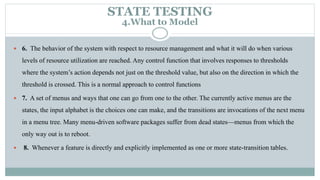  6. The behavior of the system with respect to resource management and what it will do when various
levels of resource utilization are reached. Any control function that involves responses to thresholds
where the system’s action depends not just on the threshold value, but also on the direction in which the
threshold is crossed. This is a normal approach to control functions
 7. A set of menus and ways that one can go from one to the other. The currently active menus are the
states, the input alphabet is the choices one can make, and the transitions are invocations of the next menu
in a menu tree. Many menu-driven software packages suffer from dead states—menus from which the
only way out is to reboot.
 8. Whenever a feature is directly and explicitly implemented as one or more state-transition tables.
STATE TESTING
4.What to Model
 