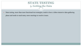 STATE TESTING
5. Getting the Data
 State testing, more than most functional test strategies, tends to have a labor-intensive data-gathering
phase and tends to need many more meetings to resolve issues.
 