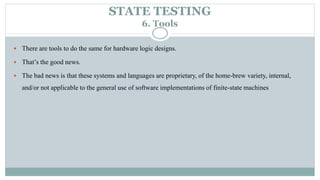 STATE TESTING
6. Tools
 There are tools to do the same for hardware logic designs.
 That’s the good news.
 The bad news is that these systems and languages are proprietary, of the home-brew variety, internal,
and/or not applicable to the general use of software implementations of finite-state machines
 