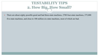 TESTABILITY TIPS
2. How Big, How Small?
 There are about eighty possible good and bad three-state machines, 2700 four-state machines, 275,000
five-state machines, and close to 100 million six-state machines, most of which are bad.
 