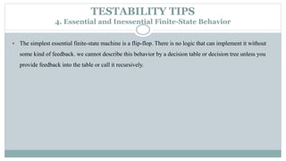 TESTABILITY TIPS
4. Essential and Inessential Finite-State Behavior
 The simplest essential finite-state machine is a flip-flop. There is no logic that can implement it without
some kind of feedback. we cannot describe this behavior by a decision table or decision tree unless you
provide feedback into the table or call it recursively.
 