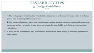 TESTABILITY TIPS
5. Design Guidelines
 1.. Start by designing the abstract machine. Verify that it is what you want to do. Do an explicit analysis, in the form of a state
graph or table, for anything with three states or more.
 2. Start with an explicit design—that is, input encoding, output encoding, state code assignment, transition table, output table,
state storage, and how you intend to form the state-symbol product. Do this at the PDL level. But be sure to document that
explicit design.
 3. Before you start taking shortcuts, see if it really matters. Neither the time nor the memory for the explicit implementation
usually matters
 