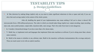 TESTABILITY TIPS
5. Design Guidelines
 4. Take shortcuts by making things implicit only as you must to make significant reductions in time or space and only if you can
show that such savings matter in the context of the whole system.
After all, doubling the speed of your implementation may mean nothing if all you’ve done is shaved 100
microseconds from a 500-millisecond process. The order in which you should make things implicit are: output encoding, input encoding,
state code, state-symbol product, output table, transition table, state storage. That’s the order from least to most dangerous.
 6. Consider a hierarchical design if you have more than a few dozen states.
 7. Build, buy, or implement tools and languages that implement finite-state machines as software if you’re doing more than a dozen
states routinely.
 8. Build in the means to initialize to any arbitrary state. Build in the transition verification instrumentation (the coverage analyzer).
These are much easier to do with an explicit machine.
 