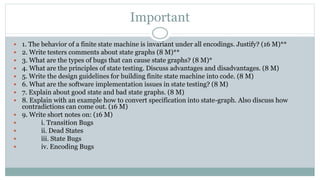 Important
 1. The behavior of a finite state machine is invariant under all encodings. Justify? (16 M)**
 2. Write testers comments about state graphs (8 M)**
 3. What are the types of bugs that can cause state graphs? (8 M)*
 4. What are the principles of state testing. Discuss advantages and disadvantages. (8 M)
 5. Write the design guidelines for building finite state machine into code. (8 M)
 6. What are the software implementation issues in state testing? (8 M)
 7. Explain about good state and bad state graphs. (8 M)
 8. Explain with an example how to convert specification into state-graph. Also discuss how
contradictions can come out. (16 M)
 9. Write short notes on: (16 M)
 i. Transition Bugs
 ii. Dead States
 iii. State Bugs
 iv. Encoding Bugs
 