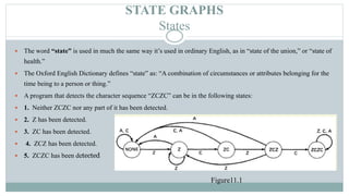 STATE GRAPHS
States
 The word “state” is used in much the same way it’s used in ordinary English, as in “state of the union,” or “state of
health.”
 The Oxford English Dictionary defines “state” as: “A combination of circumstances or attributes belonging for the
time being to a person or thing.”
 A program that detects the character sequence “ZCZC” can be in the following states:
 1. Neither ZCZC nor any part of it has been detected.
 2. Z has been detected.
 3. ZC has been detected.
 4. ZCZ has been detected.
 5. ZCZC has been detected
Figure11.1
 