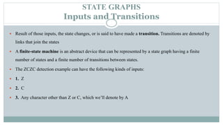 STATE GRAPHS
Inputs and Transitions
 Result of those inputs, the state changes, or is said to have made a transition. Transitions are denoted by
links that join the states
 A finite-state machine is an abstract device that can be represented by a state graph having a finite
number of states and a finite number of transitions between states.
 The ZCZC detection example can have the following kinds of inputs:
 1. Z
 2. C
 3. Any character other than Z or C, which we’ll denote by A
 