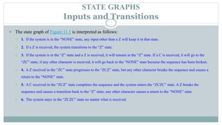 STATE GRAPHS
Inputs and Transitions
 The state graph of Figure 11.1 is interpreted as follows:
 1. If the system is in the “NONE” state, any input other than a Z will keep it in that state.
 2. If a Z is received, the system transitions to the “Z” state.
 3. If the system is in the “Z” state and a Z is received, it will remain in the “Z” state. If a C is received, it will go to the
“ZC” state; if any other character is received, it will go back to the “NONE” state because the sequence has been broken.
 4. A Z received in the “ZC” state progresses to the “ZCZ” state, but any other character breaks the sequence and causes a
return to the “NONE” state.
 5. A C received in the “ZCZ” state completes the sequence and the system enters the “ZCZC” state. A Z breaks the
sequence and causes a transition back to the “Z” state; any other character causes a return to the “NONE” state.
 6. The system stays in the “ZCZC” state no matter what is received.
 