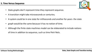 • State graphs don’t represent time-they represent sequence.
• A transition might take microseconds or centuries;
• A system could be in one state for milliseconds and another for years- the state
• graph would be the same because it has no notion of time.
• Although the finite state machines model can be elaborated to include notions
of time in addition to sequence, such as time Petri Nets.
5. Time Versus Sequence
 