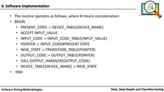 • The routine operates as follows, where # means concatenation:
• BEGIN
• PRESENT_STATE := DEVICE_TABLE(DEVICE_NAME)
• ACCEPT INPUT_VALUE
• INPUT_CODE := INPUT_CODE_TABLE(INPUT_VALUE)
• POINTER := INPUT_CODE#PRESENT STATE
• NEW_STATE := TRANSITION_TABLE(POINTER)
• OUTPUT_CODE := OUTPUT_TABLE(POINTER)
• CALL OUTPUT_HANDLER(OUTPUT_CODE)
• DEVICE_TABLE(DEVICE_NAME) := NEW_STATE
• END
6. Software Implementation
 