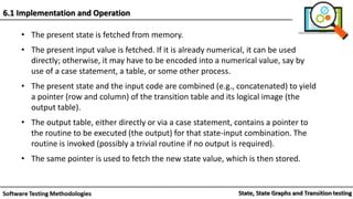 • The present state is fetched from memory.
• The present input value is fetched. If it is already numerical, it can be used
directly; otherwise, it may have to be encoded into a numerical value, say by
use of a case statement, a table, or some other process.
• The present state and the input code are combined (e.g., concatenated) to yield
a pointer (row and column) of the transition table and its logical image (the
output table).
• The output table, either directly or via a case statement, contains a pointer to
the routine to be executed (the output) for that state-input combination. The
routine is invoked (possibly a trivial routine if no output is required).
• The same pointer is used to fetch the new state value, which is then stored.
6.1 Implementation and Operation
 