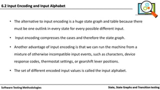 • The alternative to input encoding is a huge state graph and table because there
must be one outlink in every state for every possible different input.
• Input encoding compresses the cases and therefore the state graph.
• Another advantage of input encoding is that we can run the machine from a
mixture of otherwise incompatible input events, such as characters, device
response codes, thermostat settings, or gearshift lever positions.
• The set of different encoded input values is called the input alphabet.
6.2 Input Encoding and Input Alphabet
 