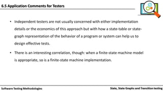• Independent testers are not usually concerned with either implementation
details or the economics of this approach but with how a state-table or state-
graph representation of the behavior of a program or system can help us to
design effective tests.
• There is an interesting correlation, though: when a finite-state machine model
is appropriate, so is a finite-state machine implementation.
6.5 Application Comments for Testers
 