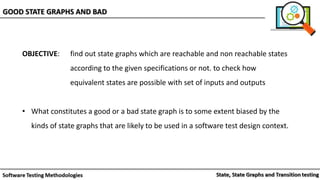 OBJECTIVE: find out state graphs which are reachable and non reachable states
according to the given specifications or not. to check how
equivalent states are possible with set of inputs and outputs
• What constitutes a good or a bad state graph is to some extent biased by the
kinds of state graphs that are likely to be used in a software test design context.
GOOD STATE GRAPHS AND BAD
 