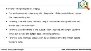 Here are some principles for judging.
• The total number of states is equal to the product of the possibilities of factors
that make up the state.
• For every state and input, there is a unique transition to exactly one state and
may be the same state itself.
• For every transition there is one output action specified. The output could be
trivial, but at least one output does something sensible.
• For every state there is a sequence of inputs that will drive the system back to
the same state.
 