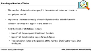 • The number of states in a state graph is the number of states we choose to
recognize or model.
• In practice, the state is directly or indirectly recorded as a combination of
values of variables that appear in the data base.
• Find the number of states as follows:
• Identify all the component factors of the state.
• Identify all the allowable values for each factor.
• The number of states is the product of the number of allowable values of all
the factors.
State Bugs - Number of States
 