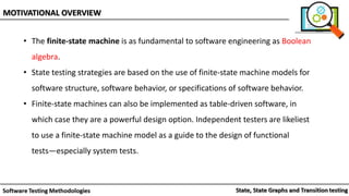 • The finite-state machine is as fundamental to software engineering as Boolean
algebra.
• State testing strategies are based on the use of finite-state machine models for
software structure, software behavior, or specifications of software behavior.
• Finite-state machines can also be implemented as table-driven software, in
which case they are a powerful design option. Independent testers are likeliest
to use a finite-state machine model as a guide to the design of functional
tests—especially system tests.
MOTIVATIONAL OVERVIEW
 