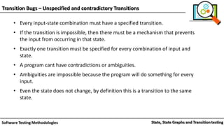 Transition Bugs – Unspecified and contradictory Transitions
• Every input-state combination must have a specified transition.
• If the transition is impossible, then there must be a mechanism that prevents
the input from occurring in that state.
• Exactly one transition must be specified for every combination of input and
state.
• A program cant have contradictions or ambiguities.
• Ambiguities are impossible because the program will do something for every
input.
• Even the state does not change, by definition this is a transition to the same
state.
 