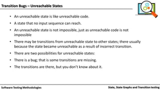 Transition Bugs – Unreachable States
• An unreachable state is like unreachable code.
• A state that no input sequence can reach.
• An unreachable state is not impossible, just as unreachable code is not
impossible
• There may be transitions from unreachable state to other states; there usually
because the state became unreachable as a result of incorrect transition.
• There are two possibilities for unreachable states:
• There is a bug; that is some transitions are missing.
• The transitions are there, but you don’t know about it.
 