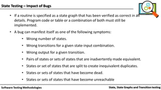State Testing – Impact of Bugs
• If a routine is specified as a state graph that has been verified as correct in all
details. Program code or table or a combination of both must still be
implemented.
• A bug can manifest itself as one of the following symptoms:
• Wrong number of states.
• Wrong transitions for a given state-input combination.
• Wrong output for a given transition.
• Pairs of states or sets of states that are inadvertently made equivalent.
• States or set of states that are split to create inequivalent duplicates.
• States or sets of states that have become dead.
• States or sets of states that have become unreachable
 