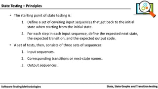 State Testing – Principles
• The starting point of state testing is:
1. Define a set of covering input sequences that get back to the initial
state when starting from the initial state.
2. For each step in each input sequence, define the expected next state,
the expected transition, and the expected output code.
• A set of tests, then, consists of three sets of sequences:
1. Input sequences.
2. Corresponding transitions or next-state names.
3. Output sequences.
 