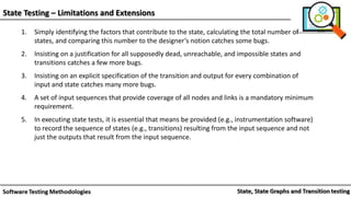State Testing – Limitations and Extensions
1. Simply identifying the factors that contribute to the state, calculating the total number of
states, and comparing this number to the designer’s notion catches some bugs.
2. Insisting on a justification for all supposedly dead, unreachable, and impossible states and
transitions catches a few more bugs.
3. Insisting on an explicit specification of the transition and output for every combination of
input and state catches many more bugs.
4. A set of input sequences that provide coverage of all nodes and links is a mandatory minimum
requirement.
5. In executing state tests, it is essential that means be provided (e.g., instrumentation software)
to record the sequence of states (e.g., transitions) resulting from the input sequence and not
just the outputs that result from the input sequence.
 