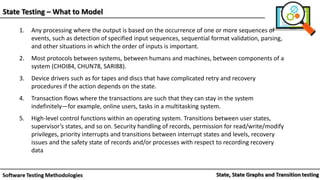 State Testing – What to Model
1. Any processing where the output is based on the occurrence of one or more sequences of
events, such as detection of specified input sequences, sequential format validation, parsing,
and other situations in which the order of inputs is important.
2. Most protocols between systems, between humans and machines, between components of a
system (CHOI84, CHUN78, SARI88).
3. Device drivers such as for tapes and discs that have complicated retry and recovery
procedures if the action depends on the state.
4. Transaction flows where the transactions are such that they can stay in the system
indefinitely—for example, online users, tasks in a multitasking system.
5. High-level control functions within an operating system. Transitions between user states,
supervisor’s states, and so on. Security handling of records, permission for read/write/modify
privileges, priority interrupts and transitions between interrupt states and levels, recovery
issues and the safety state of records and/or processes with respect to recording recovery
data
 