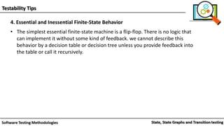 Testability Tips
4. Essential and Inessential Finite-State Behavior
• The simplest essential finite-state machine is a flip-flop. There is no logic that
can implement it without some kind of feedback. we cannot describe this
behavior by a decision table or decision tree unless you provide feedback into
the table or call it recursively.
 