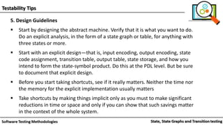 Testability Tips
5. Design Guidelines
 Start by designing the abstract machine. Verify that it is what you want to do.
Do an explicit analysis, in the form of a state graph or table, for anything with
three states or more.
 Start with an explicit design—that is, input encoding, output encoding, state
code assignment, transition table, output table, state storage, and how you
intend to form the state-symbol product. Do this at the PDL level. But be sure
to document that explicit design.
 Before you start taking shortcuts, see if it really matters. Neither the time nor
the memory for the explicit implementation usually matters
 Take shortcuts by making things implicit only as you must to make significant
reductions in time or space and only if you can show that such savings matter
in the context of the whole system.
 