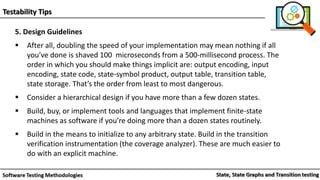 Testability Tips
5. Design Guidelines
 After all, doubling the speed of your implementation may mean nothing if all
you’ve done is shaved 100 microseconds from a 500-millisecond process. The
order in which you should make things implicit are: output encoding, input
encoding, state code, state-symbol product, output table, transition table,
state storage. That’s the order from least to most dangerous.
 Consider a hierarchical design if you have more than a few dozen states.
 Build, buy, or implement tools and languages that implement finite-state
machines as software if you’re doing more than a dozen states routinely.
 Build in the means to initialize to any arbitrary state. Build in the transition
verification instrumentation (the coverage analyzer). These are much easier to
do with an explicit machine.
 