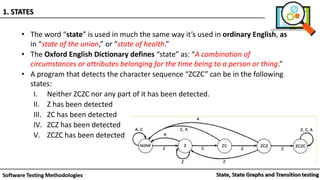 • The word “state” is used in much the same way it’s used in ordinary English, as
in “state of the union,” or “state of health.”
• The Oxford English Dictionary defines “state” as: “A combination of
circumstances or attributes belonging for the time being to a person or thing.”
• A program that detects the character sequence “ZCZC” can be in the following
states:
I. Neither ZCZC nor any part of it has been detected.
II. Z has been detected
III. ZC has been detected
IV. ZCZ has been detected
V. ZCZC has been detected
1. STATES
 