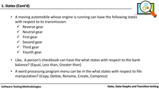 • A moving automobile whose engine is running can have the following states
with respect to its transmission:
 Reverse gear
 Neutral gear
 First gear
 Second gear
 Third gear
 Fourth gear
• Like, A person’s checkbook can have the what states with respect to the bank
balance? (Equal, Less than, Greater than)
• A word processing program menu can be in the what states with respect to file
manipulation? (Copy, Delete, Rename, Create, Compress)
1. States (Cont’d)
 