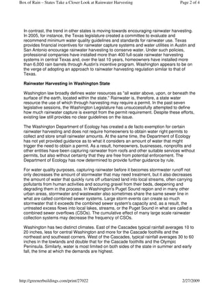 Box of Rain – States Take a Closer Look at Rainwater Harvesting                       Page 2 of 4




  In contrast, the trend in other states is moving towards encouraging rainwater harvesting.
  In 2005, for instance, the Texas legislature created a committee to evaluate and
  recommend minimum water quality guidelines and standards for rainwater use. Texas
  provides financial incentives for rainwater capture systems and water utilities in Austin and
  San Antonio encourage rainwater harvesting to conserve water. Under such policies,
  professional companies have installed more than 400 full-scale rainwater harvesting
  systems in central Texas and, over the last 10 years, homeowners have installed more
  than 6,000 rain barrels through Austin's incentive program. Washington appears to be on
  the verge of adopting an approach to rainwater harvesting regulation similar to that of
  Texas.

  Rainwater Harvesting in Washington State

  Washington law broadly defines water resources as "all water above, upon, or beneath the
  surface of the earth, located within the state." Rainwater is, therefore, a state water
  resource the use of which through harvesting may require a permit. In the past seven
  legislative sessions, the Washington Legislature has unsuccessfully attempted to define
  how much rainwater capture is exempt from the permit requirement. Despite these efforts,
  existing law still provides no clear guidelines on the issue.

  The Washington Department of Ecology has created a de facto exemption for certain
  rainwater harvesting and does not require homeowners to obtain water right permits to
  collect and store small rainwater amounts. At the same time, the Department of Ecology
  has not yet provided guidance as to what it considers an amount of water that might
  trigger the need to obtain a permit. As a result, homeowners, businesses, nonprofits and
  other entities have been capturing rainwater from roofs and other suitable services without
  permits, but also without certainty that they are free from potential enforcement. The
  Department of Ecology has now determined to provide further guidance by rule.

  For water quality purposes, capturing rainwater before it becomes stormwater runoff not
  only decreases the amount of stormwater that may need treatment, but it also decreases
  the amount of water that quickly runs off urbanized land into local streams, often carrying
  pollutants from human activities and scouring gravel from their beds, deepening and
  degrading them in the process. In Washington's Puget Sound region and in many other
  urban areas, stormwater and wastewater also sometimes share the same sewer line in
  what are called combined sewer systems. Large storm events can create so much
  stormwater that it exceeds the combined sewer system's capacity and, as a result, the
  untreated excess flows into local lakes, streams, or the Puget Sound in what are called a
  combined sewer overflows (CSOs). The cumulative effect of many large scale rainwater
  collection systems may decrease the frequency of CSOs.

  Washington has two distinct climates. East of the Cascades typical rainfall averages 10 to
  20 inches, less for central Washington and more for the Cascade foothills and the
  northeast and southeast corners. West of the Cascades, typical rainfall averages 30 to 60
  inches in the lowlands and double that for the Cascade foothills and the Olympic
  Peninsula. Similarly, water is most limited on both sides of the state in summer and early
  fall, the time at which the demands are highest.




http://greenerbuildings.com/print/27022                                                 2/27/2009
 
