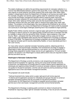 Box of Rain – States Take a Closer Look at Rainwater Harvesting                          Page 3 of 4




  The state's challenge is to define the permitting requirements for rainwater collection in a
  manner that differentiates between systems that cause little, if any, hydrologic impact (the
  vast majority of small systems) and those systems that could impair other water rights,
  notably in closed basins where the Department of Ecology is not issuing new water rights.
  For example, 50-gallon rain barrels used to gather water for residential urban gardens
  may provide stormwater management benefits without impairing water resources,
  whereas rainwater collection for consumptive use, such as irrigation, could potentially
  impair other water rights by limiting water amounts that would otherwise flow into
  freshwater streams with their own water rights or streams that supply other water right
  holders. The problem is that Washington has never defined the threshold for de minimis
  rainwater harvesting. As a result, the Department of Ecology will need to draft its proposed
  rule cautiously to avoid legal challenges asserting that it has exceeded its legal authority.

  Seattle Public Utilities recently received a regional water right permit from the Department
  of Ecology to capture and put to use approximately 23,000 acre-feet of rainwater that falls
  on rooftops in areas of the city served by CSOs. Similarly, island residents in San Juan
  County, Wash., anticipate that they will be able to legally continue using rain for their
  water supply under islandwide water permits that the Department of Ecology is expected
  to issue in fall 2008. The Department of Ecology's proposed rule would not affect either
  the regional rainwater permit recently obtained by Seattle, or future islandwide permits in
  San Juan County.

  For many other actual or potential rainwater harvesting systems, obtaining permits is
  administratively and economically unfeasible. Few homeowners are likely to engage in
  Washington's water right permitting process for a rain barrel, nor is the Department of
  Ecology likely prepared to handle a large volume of such applications. For such smaller
  systems, the solution is for Washington to clearly define which ones are required to obtain
  permits and which are not.

  Washington's Rainwater Collection Rule

  The Department of Ecology currently envisions a rule recognizing and clarifying its
  historical permit exception for capturing, storing and using small rainwater amounts.
  Furthermore, the Department of Ecology plans to create a distinct permit application for
  individuals and regional entities that plan to construct rainwater collection systems that do
  not qualify for the permit exemption, and the rule will authorize priority processing of those
  applications due to their stormwater management benefits.

  The proposed rule could include:

  * Defined threshold limits, below which a water right permit will not be required.
  * A distinct permit application process for individuals and groups that plan to construct
  rainwater harvesting systems that do not qualify for the permit exemption.
  *Authorization for the Department of Ecology to expedite (priority process) rainwater
  permits due to their stormwater management and other environmental benefits.


  The Department of Ecology is seeking public comment on where it should set the
  threshold for requiring a water right for rainwater harvesting. It has not yet set a timetable




http://greenerbuildings.com/print/27022                                                   2/27/2009
 