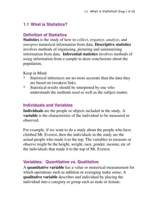 1.1 What is Statistics? (Page 1 of 15) 
1.1 What is Statistics? 
Definition of Statistics 
Statistics is the study of how to collect, organize, analyze, and 
interpret numerical information from data. Descriptive statistics 
involves methods of organizing, picturing and summarizing 
information from data. Inferential statistics involves methods of 
using information from a sample to draw conclusions about the 
population. 
Keep in Mind: 
* Statistical inferences are no more accurate than the data they 
are based on (weakest link). 
* Statistical results should be interpreted by one who 
understands the methods used as well as the subject matter. 
Individuals and Variables 
Individuals are the people or objects included in the study. A 
variable is the characteristic of the individual to be measured or 
observed. 
For example, if we want to do a study about the people who have 
climbed Mt. Everest, then the individuals in the study are the 
actual people who made it to the top. The variables to measure or 
observe might be the height, weight, race, gender, income, etc of 
the individuals that made it to the top of Mt. Everest. 
Variables: Quantitative vs. Qualitative 
A quantitative variable has a value or numerical measurement for 
which operations such as addition or averaging make sense. A 
qualitative variable describes and individual by placing the 
individual into a category or group such as male or female. 
 