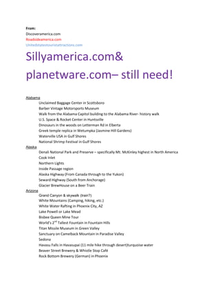 From:
Discoveramerica.com
Roadsideamerica.com
Unitedstatestouristattractions.com

Sillyamerica.com&
planetware.com– still need!
Alabama

Unclaimed Baggage Center in Scottsboro
Barber Vintage Motorsports Museum
Walk from the Alabama Capitol building to the Alabama River- history walk
U.S. Space & Rocket Center in Huntsville
Dinosaurs in the woods on Letterman Rd in Elberta
Greek temple replica in Wetumpka (Jasmine Hill Gardens)
Waterville USA in Gulf Shores
National Shrimp Festival in Gulf Shores
Alaska

Denali National Park and Preserve – specifically Mt. McKinley highest in North America
Cook Inlet
Northern Lights
Inside Passage region
Alaska Highway (From Canada through to the Yukon)
Seward Highway (South from Anchorage)
Glacier BrewHouse on a Beer Train
Arizona
Grand Canyon & skywalk (train?)

White Mountains (Camping, hiking, etc.)
White Water Rafting in Phoenix City, AZ
Lake Powell or Lake Mead
Bisbee Queen Mine Tour
World’s 2nd Tallest Fountain in Fountain Hills
Titan Missile Museum in Green Valley
Sanctuary on Camelback Mountain in Paradise Valley
Sedona
Havasu Falls in Havasupai (11 mile hike through desert)turquoise water
Beaver Street Brewery & Whistle Stop Café
Rock Bottom Brewery (German) in Phoenix

 