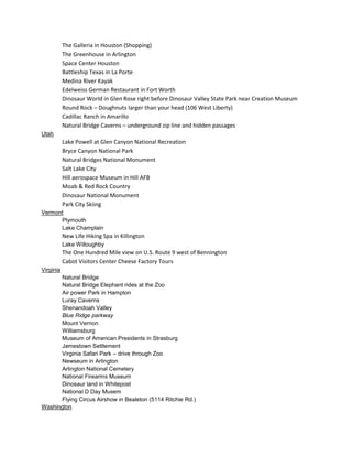The Galleria in Houston (Shopping)
The Greenhouse in Arlington
Space Center Houston
Battleship Texas in La Porte
Medina River Kayak
Edelweiss German Restaurant in Fort Worth
Dinosaur World in Glen Rose right before Dinosaur Valley State Park near Creation Museum
Round Rock – Doughnuts larger than your head (106 West Liberty)
Cadillac Ranch in Amarillo
Natural Bridge Caverns – underground zip line and hidden passages
Utah

Lake Powell at Glen Canyon National Recreation
Bryce Canyon National Park
Natural Bridges National Monument
Salt Lake City
Hill aerospace Museum in Hill AFB
Moab & Red Rock Country
Dinosaur National Monument
Park City Skiing
Vermont
Plymouth
Lake Champlain

New Life Hiking Spa in Killington
Lake Willoughby

The One Hundred Mile view on U.S. Route 9 west of Bennington
Cabot Visitors Center Cheese Factory Tours
Virginia
Natural Bridge
Natural Bridge Elephant rides at the Zoo
Air power Park in Hampton
Luray Caverns
Shenandoah Valley
Blue Ridge parkway
Mount Vernon
Williamsburg
Museum of American Presidents in Strasburg
Jamestown Settlement
Virginia Safari Park – drive through Zoo
Newseum in Arlington
Arlington National Cemetery
National Firearms Museum
Dinosaur land in Whitepost
National D Day Musem
Flying Circus Airshow in Bealeton (5114 Ritchie Rd.)
Washington

 