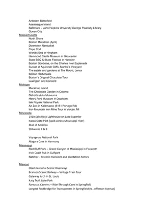 Antietam Battlefield
Assateague Island
Baltimore – John Hopkins University George Peabody Library
Ocean City
Massachusetts
North Shore
Boston Marathon (April)
Downtown Nantucket
Cape Cod
World’s End in Hingham
Hammond Castle Museum in Gloucester
State BBQ & Blues Festival in Hanover
Boston Gondolas, on the Charles river Esplanade
Sunset at Aquinnah Cliffs, Martha’s Vineyard
The estate and gardens at The Mount, Lenox
Boston Harborwalk
Boston’s Original Chocolate Tour
Lexington and Concord
Michigan
Mackinac Island
The Chocolate Garden in Coloma
Detroit’s Auto Museums
Henry Ford Museum in Dearborn
Isle Royale National Park
Air Zoo in Kalamazoo (6151 Portage Rd)
Iron Mountain Iron Mine Tour in Vulcan, MI
Minnesota

1910 Split Rock Lighthouse on Lake Superior
Itasca State Park (walk across Mississippi river)
Mall of America
Stillwater B & B
Voyageurs National Park
Niagara Cave in Harmony
Mississippi
Red Bluff Park – Grand Canyon of Mississippi in Foxworth

Irish Coast Pub in Gulfport
Natchez – historic mansions and plantation homes
Missouri

Ozark National Scenic Riverways
Branson Scenic Railway – Vintage Train Tour
Gateway Arch in St. Louis
Katy Trail State Park
Fantastic Caverns – Ride-Through Cave in Springfield
Longest Footbridge for Trainspotters in Springfield (N. Jefferson Avenue)

 