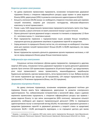 2
Коротке резюме опитування:
• На думку керівників промислових підприємств, основними інструментами державної
підтримки бізнесу є створення інформаційного ресурсу щодо правил та умов ведення
бізнесу (69%), дерегуляція (59%) та розвиток електронного адміністрування (43,6%).
• Більшість опитаних (59,4%) вказує на необхідність створення пільгових умов для окремих
галузей економіки, зокрема для сільського господарства, військово-оборонного
комплексу та легкої промисловості.
• Разом з цим, 9,6% представників промислових підприємств виступають проти пільг будь-
яким галузям, а решта опитаних не мають визначеної позиції з цього питання.
• Оцінка діяльності органів державної влади є низькою та становить в середньому 1,5 бали
(1 – негативна оцінка, 3 – позитивна оцінка).
• Малі підприємства порівняно з підприємствами інших розмірів більше потребують
спрощення доступу до державних закупівель та державних гарантій за кредитами.
• Серед великого та середнього бізнесу частка тих, хто наголошує на необхідності пільгових
умов для окремих галузей промисловості більша (61,8% та 60,8% відповідно), ніж серед
малого (50,9%).
• Великі підприємства оцінюють діяльність державних органів переважно негативно, в той
час як серед середнього бізнесу дещо більше позитивних оцінок.
Інформація про опитування
Спеціальна частина опитування «Ділова думка підприємств», проведеного у другому
кварталі 2015 року, стосувалася питань державної підтримки та оцінки діяльності державних
органів. Було опитано 329 промислових підприємств 10 регіонів України1
, що представляють
різні галузі промисловості: важка промисловість, машинобудування, виробництво
будівельних матеріалів, харчова промисловість, легка промисловість та інші. Вибірка включає
114 малих підприємств (де працює до 50 працівників), 124 середні підприємства (51-250
працівників) та 79 великих підприємств (більш, ніж 251 працівник).
Державна підтримка бізнесу
На думку опитаних підприємців, основними напрямами державної політики для
підтримки бізнесу мають бути інформування, дерегуляція та розвиток електронного
адміністрування. Так, найважливішими інструментами у зазначеній сфері, згідно з думкою
керівників промислових підприємств, є створення інформаційного ресурсу про правила і
умови ведення бізнесу та про зміни законодавства (69% опитаних), зменшення кількості
документів, необхідних для ведення підприємницької діяльності (59%) та переведення
адміністративних послуг в електронний вигляд (43,6%). На важливості державної допомоги з
кредитами (державних гарантій та державної допомоги у покритті ставок за кредитами)
наголосили 36,4% і 22,8% респондентів відповідно, а на спрощенні доступу для малих
1
Зокрема, в опитуванні 2-го кварталу 2015 року взяли участь підприємства Вінницької, Івано-Франківської,
Львівської, Одеської, Рівненської, Сумської, Тернопільської, Харківської, Хмельницької областей та м. Києва.
 