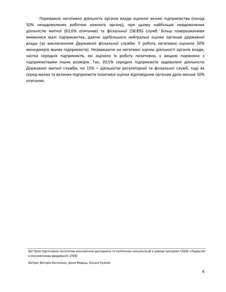 6
Переважно негативно діяльність органів влади оцінили великі підприємства (понад
50% незадоволених роботою кожного органу), при цьому найбільше невдоволених
діяльністю митної (63,6% опитаних) та фіскальної (58,8%) служб. Більш поміркованими
виявилися малі підприємства, даючи здебільшого нейтральні оцінки органам державної
влади (за виключенням Державної фіскальної служби: її роботу негативно оцінили 50%
менеджерів малих підприємств). Незважаючи на негативні оцінки діяльності органів влади,
частка середніх підприємств, які оцінили їх роботу позитивно, є вищою порівняно з
підприємствами інших розмірів. Так, 20,5% середніх підприємств задоволені діяльністю
Державної митної служби, по 15% – діяльністю регуляторної та фіскальної служб, тоді як
серед малих та великих підприємств позитивні оцінки відповідним органам дали менше 10%
опитаних.
Звіт було підготовано Інститутом економічних досліджень та політичних консультацій в рамках програми USAID «Лідерство
в економічному врядуванні» (ЛЕВ)
Автори: Вікторія Беспалько, Ірина Федець, Оксана Кузяків
 