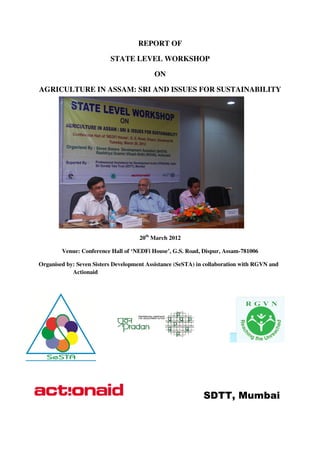 REPORT OF

                          STATE LEVEL WORKSHOP

                                          ON

AGRICULTURE IN ASSAM SRI AND ISSUES FOR SUSTAINABILITY
               ASSAM:




                                     20th March 2012

        Venue: Conference Hall of ‘NEDFi House’, G.S. Road, Dispur, Assam
                                                                    Assam-781006

Organised by: Seven Sisters Development Assistance (SeSTA) in collaboration with RGVN and
                                                              collaboration
            Actionaid




                                                             SDTT, Mumbai
 