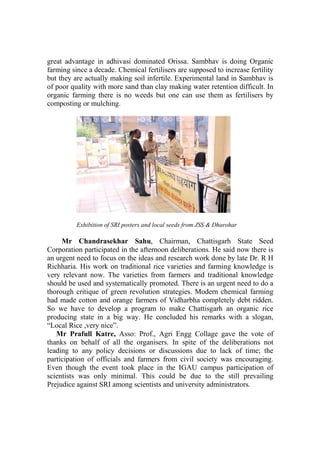 great advantage in adhivasi dominated Orissa. Sambhav is doing Organic
farming since a decade. Chemical fertilisers are supposed to increase fertility
but they are actually making soil infertile. Experimental land in Sambhav is
of poor quality with more sand than clay making water retention difficult. In
organic farming there is no weeds but one can use them as fertilisers by
composting or mulching.




          Exhibition of SRI posters and local seeds from JSS & Dharohar

     Mr Chandrasekhar Sahu, Chairman, Chattisgarh State Seed
Corporation participated in the afternoon deliberations. He said now there is
an urgent need to focus on the ideas and research work done by late Dr. R H
Richharia. His work on traditional rice varieties and farming knowledge is
very relevant now. The varieties from farmers and traditional knowledge
should be used and systematically promoted. There is an urgent need to do a
thorough critique of green revolution strategies. Modern chemical farming
had made cotton and orange farmers of Vidharbha completely debt ridden.
So we have to develop a program to make Chattisgarh an organic rice
producing state in a big way. He concluded his remarks with a slogan,
“Local Rice ,very nice”.
   Mr Prafull Katre, Asso: Prof., Agri Engg Collage gave the vote of
thanks on behalf of all the organisers. In spite of the deliberations not
leading to any policy decisions or discussions due to lack of time; the
participation of officials and farmers from civil society was encouraging.
Even though the event took place in the IGAU campus participation of
scientists was only minimal. This could be due to the still prevailing
Prejudice against SRI among scientists and university administrators.
 