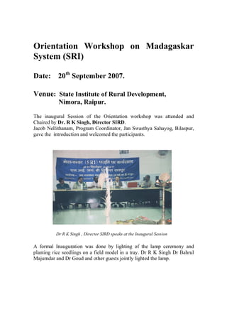 Orientation Workshop on Madagaskar
System (SRI)

Date: 20th September 2007.

Venue: State Institute of Rural Development,
           Nimora, Raipur.

The inaugural Session of the Orientation workshop was attended and
Chaired by Dr. R K Singh, Director SIRD.
Jacob Nellithanam, Program Coordinator, Jan Swasthya Sahayog, Bilaspur,
gave the introduction and welcomed the participants.




          Dr R K Singh , Director SIRD speaks at the Inaugural Session

A formal Inauguration was done by lighting of the lamp ceremony and
planting rice seedlings on a field model in a tray. Dr R K Singh Dr Bahrul
Majumdar and Dr Goud and other guests jointly lighted the lamp.
 
