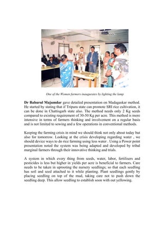 One of the Women farmers inaugurates by lighting the lamp

Dr Bahurul Majumdar gave detailed presentation on Madagaskar method.
He started by stating that if Tripura state can promote SRI rice cultivation, it
can be done in Chattisgarh state also. The method needs only 2 Kg seeds
compared to existing requirement of 30-50 Kg per acre. This method is more
intensive in terms of farmers thinking and involvement on a regular basis
and is not limited to sowing and a few operations in conventional methods.

Keeping the farming crisis in mind we should think not only about today but
also for tomorrow. Looking at the crisis developing regarding water , we
should device ways to do rice farming using less water . Using a Power point
presentation noted the system was being adapted and developed by tribal
marginal farmers through their innovative thinking and trials.

A system in which every thing from seeds, water, labor, fertilisers and
pesticides is less but higher in yields per acre is beneficial to farmers. Care
needs to be taken in uprooting the nursery seedlings; so that each seedling
has soil and seed attached to it while planting. Plant seedlings gently by
placing seedling on top of the mud, taking care not to push down the
seedling deep. This allow seedling to establish soon with out yellowing.
 