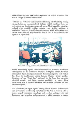 option before the state. JSS tries to popularize the system by farmer field
trials in villages of intensive health work.

Fertilisers and pesticides used for chemical farming affect health by causing
water pollution and residues in food. It affects wildlife like birds, fishes and
environment and farming eco-system adversely. Most vegetables we eat are
polluted with pesticide residues causing even fertility problems in
population. There fore diversified organic farming which will produce more
cereals, pulses, oilseeds, vegetables and fruits to cater to the food needs each
region is an urgent need.




        Roundtable seating facilities at the SIRD helped better communication

Selvam Ramaswamy organic farmer from Tamilnadu, explained in detail the
farming crisis and the alternatives developed by Organic farmers. Chemical
farming kills the micro organisms in soil, thus increasing input costs further.
This leads to indebtedness among farmers. Organic farmers produce
‘Panchagavya’ and ‘Amrit Pani’ and apply to the fields thus increasing
microbial growth       and better nutrient availability to plants. These
preparations acts as growth hormones and provides resistance to plant
diseases and pests.

Miss Sabarmatee, an expert organic farming trainer, in Orissa shared lessons
from experiments and training workshops in the state to promote SRI. In
Orissa several orientation workshops and a policy dialogue with state
department were organised and government is taking measures to support
 