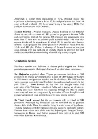 Amarsingh a farmer from Rathkhandi in Kota, Bilaspur shared his
experience in interesting details. In his 12 decimal plot he used less than 150
gram seed and produced 350 Kg of paddy using a fine variety DRK. The
yield per acre work out to 30 Quintals .

Mahesh Sharma , Program Manager, Organic Farming at JSS Bilaspur
shared the overall experience of SRI promotion program in farmers fields
and experimental trials at JSS campus. JSS maintain and experiments with
more than 70 local rice to estimate yield potential under SRI with only
organic inputs and do experiments to adapt SRI to rain-fed rice farming
systems. In JSS program one farmer produced 9 Quintals of Paddy from his
32 decimal SRI plot. If there is shortage of farmyard manure or compost
green manure crop like Sunhemp or Daincha should be grown in the field
and incorporated before transplanting after mid July or early August.


Concluding Session

Post-lunch session was dedicated to discuss policy support and further
promotion programs in Chattisgarh, learning from other states experiences

Dr. Majumdar explained about Tripura governments initiatives on SRI
promotion. In Tripura government gives a grant of 4,500 rupees per hectare
to SRI farmers and provides weeders and bio-fertilisers. The SRI benefits
were explained to ministers and legislators to create political support. In the
year 2006-07, 14,000 hectares of rice area was brought under SRI
cultivation. Chief Minister visited trial fields and is taking lot of interest.
Training and video exhibition was organised through out state to create
awareness and tours were organised by extension officers. Pamphlets and
posters were printed. Even competitions were done among farmers.

Dr Vinod Goud opined that the governments role is critical in SRI
promotion. Panchayat Raj Institutions can be mobilized and to promote
farmers field trials. There is a need to bring it to the notice of legislators.
Training materials needs to be produced to give extensive training to farmers
Farmers from various parts of the state like Rajnandgaon, Jhanjgir-Champa,
Narayanpur in Bastar and Raipur expressed their interest to start SRI
cultivation from next Kharif season.
 