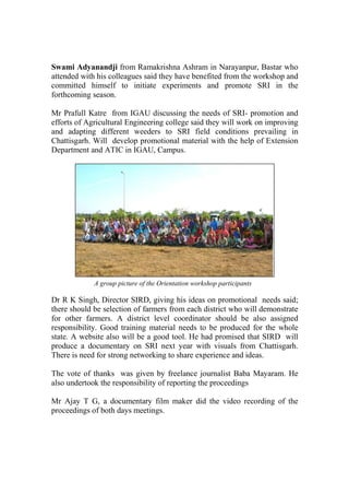 Swami Adyanandji from Ramakrishna Ashram in Narayanpur, Bastar who
attended with his colleagues said they have benefited from the workshop and
committed himself to initiate experiments and promote SRI in the
forthcoming season.

Mr Prafull Katre from IGAU discussing the needs of SRI- promotion and
efforts of Agricultural Engineering college said they will work on improving
and adapting different weeders to SRI field conditions prevailing in
Chattisgarh. Will develop promotional material with the help of Extension
Department and ATIC in IGAU, Campus.




             A group picture of the Orientation workshop participants

Dr R K Singh, Director SIRD, giving his ideas on promotional needs said;
there should be selection of farmers from each district who will demonstrate
for other farmers. A district level coordinator should be also assigned
responsibility. Good training material needs to be produced for the whole
state. A website also will be a good tool. He had promised that SIRD will
produce a documentary on SRI next year with visuals from Chattisgarh.
There is need for strong networking to share experience and ideas.

The vote of thanks was given by freelance journalist Baba Mayaram. He
also undertook the responsibility of reporting the proceedings

Mr Ajay T G, a documentary film maker did the video recording of the
proceedings of both days meetings.
 