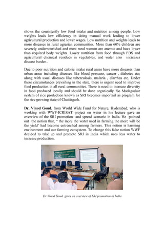 shows the consistently low food intake and nutrition among people. Low
weights leads low efficiency in doing manual work leading to lower
agricultural production and lower wages. Low nutrition and weights leads to
more diseases in rural agrarian communities. More than 60% children are
severely undernourished and most rural women are anemic and have lower
than required body weights. Lower nutrition from food through PDS and
agricultural chemical residues in vegetables, and water also increases
disease burden .

Due to poor nutrition and calorie intake rural areas have more diseases than
urban areas including diseases like blood pressure, cancer , diabetes etc;
along with usual diseases like tuberculosis, malaria , diarrhea etc. Under
these circumstances prevailing in the state, there is urgent need to improve
food production in all rural communities. There is need to increase diversity
in food produced locally and should be done organically. So Madagaskar
system of rice production known as SRI becomes important as program for
the rice growing state of Chattisgarh.

Dr. Vinod Goud, from World Wide Fund for Nature, Hyderabad; who is
working with WWF-ICRISAT project on water in his lecture gave an
overview of the SRI promotion and spread scenario in India. He pointed
out the notion that, “ the more the water used in farming the more will be
the yield’ had become entrenched among farmers. This notion is harming
environment and our farming ecosystem. To change this false notion WWF
decided to take up and promote SRI in India which uses less water to
increase production.




            Dr Vinod Goud gives an overview of SRI promotion in India
 